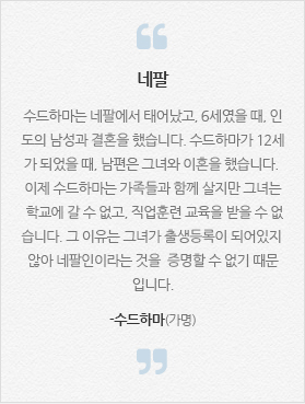 [네팔] 수드하마는 네팔에서 태어났고, 6세였을 때, 인도의 남성과 결혼을 했습니다. 수드하마가 12세가 되었을 때, 남편은 그녀와 이혼을 했습니다. 이제 수드하마는 가족들과 함께 살지만 그녀는 학교에 갈 수 없고, 직업훈련 교육을 받을 수 없습니다. 그 이유는 그녀가 출생등록이 되어있지 않아 네팔인이라는 것을  증명할 수 없기 때문입니다. -수드하마(가명)