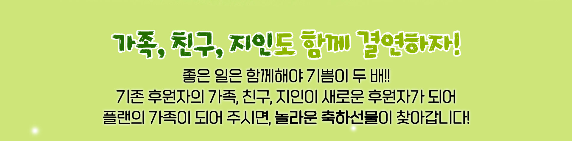 가족, 친구, 지인도 함께 결연하자! 좋은 일은 함께해야 기쁨이 두 배! 기존 후원자의 가족, 친구, 지인이 새로운 후원자가 되어 플랜의 가족이 되어 주시면, 놀라운 축하선물이 찾아갑니다!