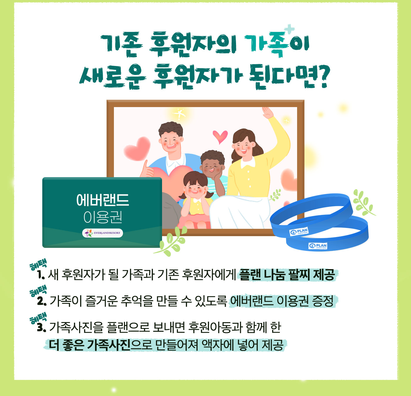 기존 후원자의 가족이 새로운 후원자가 된다면? 가족의 탄생 각인 팔찌 제공, 에버랜드 이용권 증정, 가족사진을 플랜으로 보내면 후원아동과 함께 한 더 좋은 가족사진으로 만들어져 액자에 넣어 제공