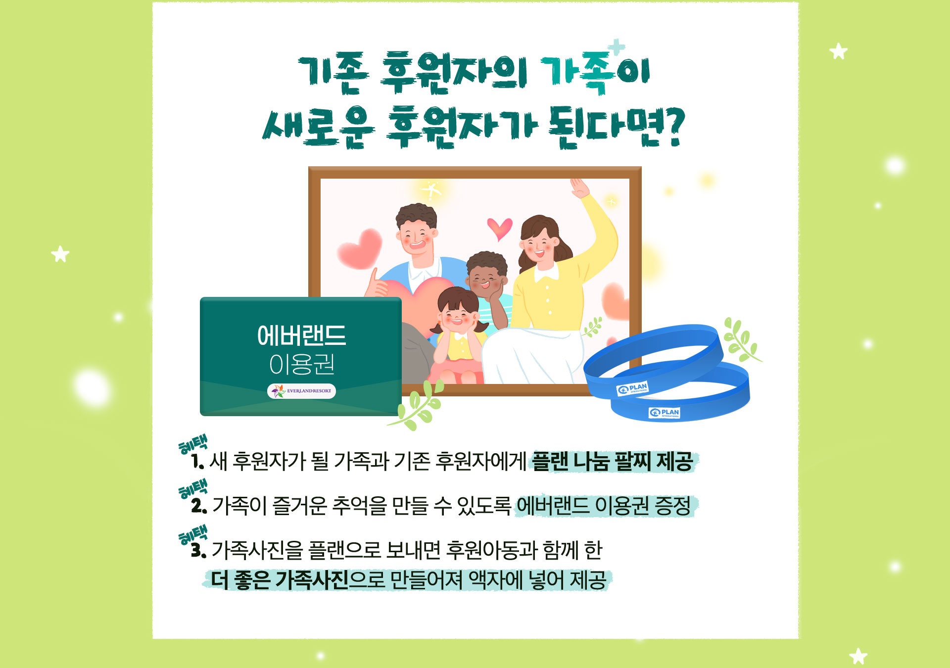 기존 후원자의 가족이 새로운 후원자가 된다면? 가족의 탄생 각인 팔찌 제공, 에버랜드 이용권 증정, 가족사진을 플랜으로 보내면 후원아동과 함께 한 더 좋은 가족사진으로 만들어져 액자에 넣어 제공