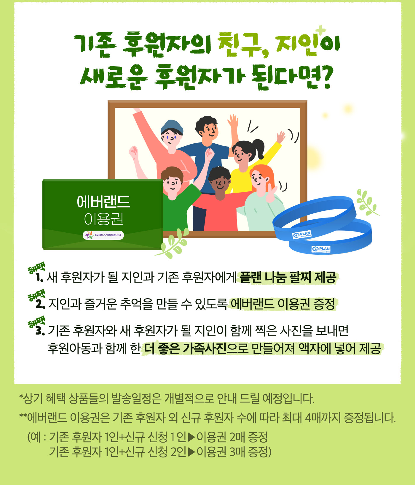 기존 후원자의 친구, 지인이 새로운 후원자가 된다면? 가족의 각인 팔찌 제공, 에버랜드 이용권 증정, 기존 후원자와 새 후원자가 될 지인이 함께 찍은 사진을 보내면 후원아동과 함께 한 더 좋은 가족사진으로 만들어져 액자에 넣어 제공. 상기 혜택 상품들의 발송일정은 개별적으로 안내 드릴 예정입니다.