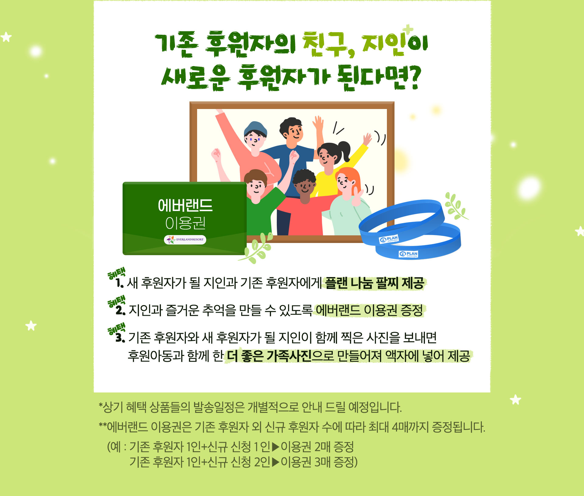 기존 후원자의 친구, 지인이 새로운 후원자가 된다면? 가족의 각인 팔찌 제공, 에버랜드 이용권 증정, 기존 후원자와 새 후원자가 될 지인이 함께 찍은 사진을 보내면 후원아동과 함께 한 더 좋은 가족사진으로 만들어져 액자에 넣어 제공. 상기 혜택 상품들의 발송일정은 개별적으로 안내 드릴 예정입니다.