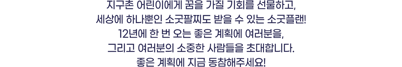 지구촌 어린이에게 꿈을 가질 기회를 선물하고, 세상에 하나뿐인 소굿팔찌도 받을 수 있는 소국플랜! 12년에 한 번 오는 좋은 계획에 여러분을 그리고 여러분의 소중한 사람들을 초대합니다.