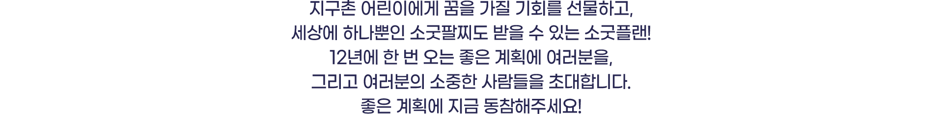 지구촌 어린이에게 꿈을 가질 기회를 선물하고, 세상에 하나뿐인 소굿팔찌도 받을 수 있는 소국플랜! 12년에 한 번 오는 좋은 계획에 여러분을 그리고 여러분의 소중한 사람들을 초대합니다.